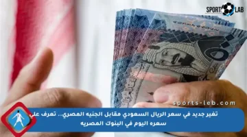 تغير جديد في سعر الريال السعودي مقابل الجنيه المصري.. تعرف على سعره اليوم في البنوك المصرية